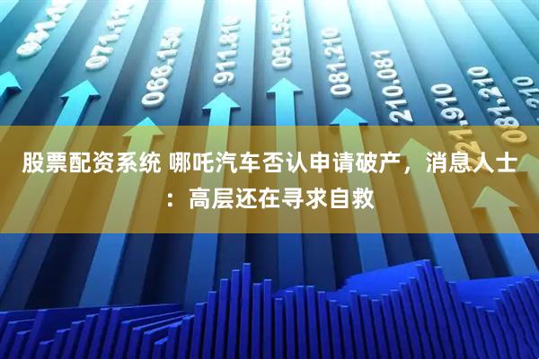 股票配资系统 哪吒汽车否认申请破产，消息人士：高层还在寻求自救