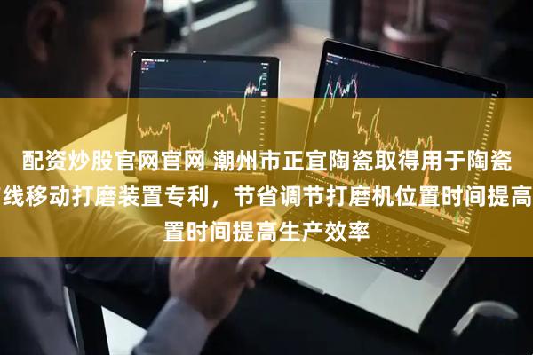 配资炒股官网官网 潮州市正宜陶瓷取得用于陶瓷加工生产线移动打磨装置专利，节省调节打磨机位置时间提高生产效率