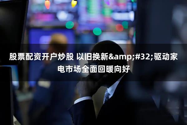股票配资开户炒股 以旧换新&#32;驱动家电市场全面回暖向好