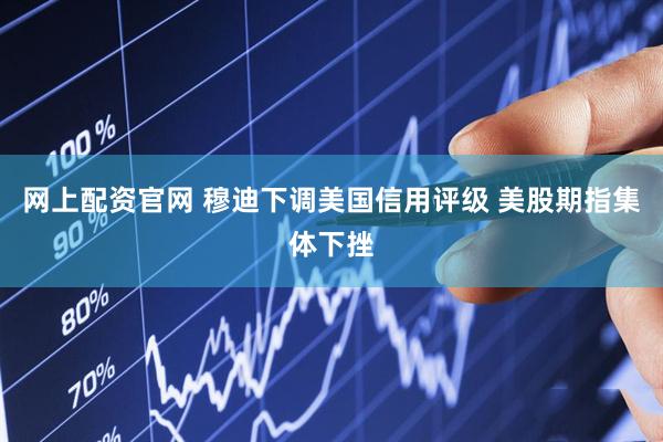 网上配资官网 穆迪下调美国信用评级 美股期指集体下挫