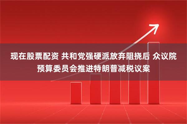 现在股票配资 共和党强硬派放弃阻挠后 众议院预算委员会推进特朗普减税议案
