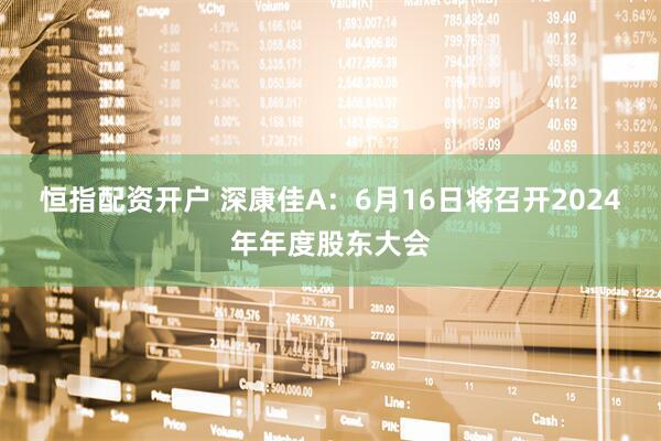 恒指配资开户 深康佳A：6月16日将召开2024年年度股东大会