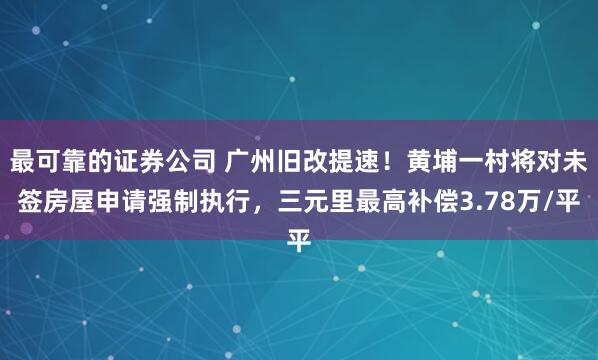 最可靠的证券公司 广州旧改提速！黄埔一村将对未签房屋申请强制执行，三元里最高补偿3.78万/平