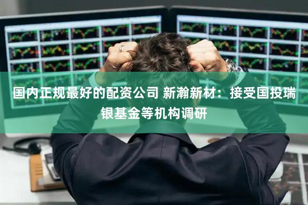 国内正规最好的配资公司 新瀚新材：接受国投瑞银基金等机构调研