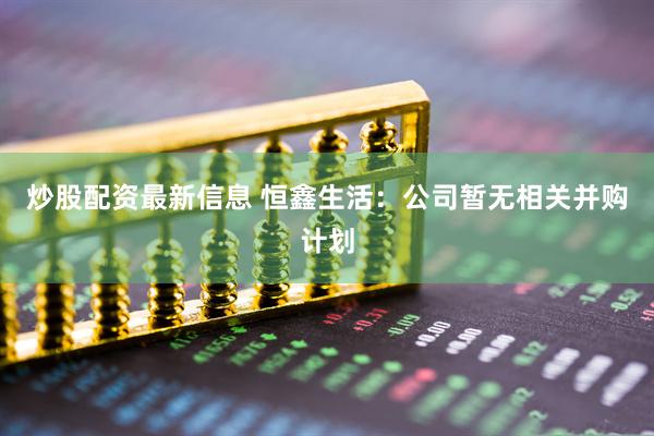 炒股配资最新信息 恒鑫生活：公司暂无相关并购计划