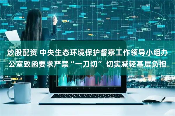 炒股配资 中央生态环境保护督察工作领导小组办公室致函要求严禁“一刀切” 切实减轻基层负担