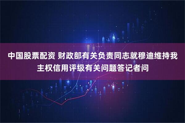 中国股票配资 财政部有关负责同志就穆迪维持我主权信用评级有关问题答记者问