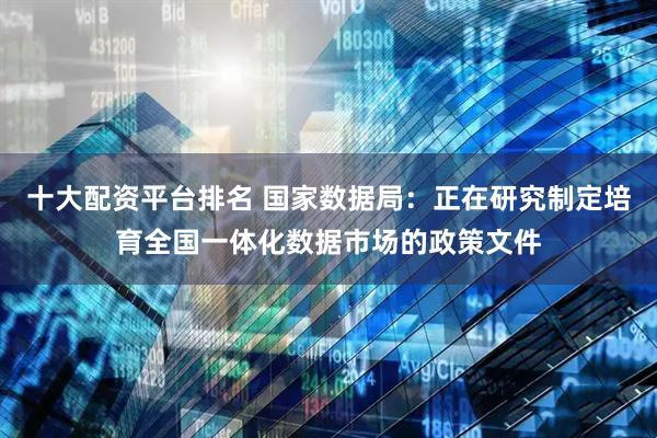十大配资平台排名 国家数据局：正在研究制定培育全国一体化数据市场的政策文件