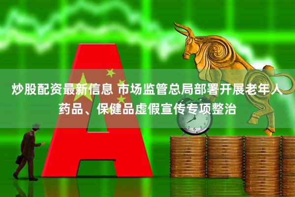 炒股配资最新信息 市场监管总局部署开展老年人药品、保健品虚假宣传专项整治