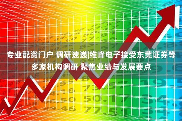 专业配资门户 调研速递|维峰电子接受东莞证券等多家机构调研 聚焦业绩与发展要点