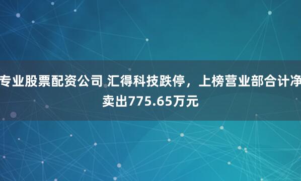专业股票配资公司 汇得科技跌停，上榜营业部合计净卖出775.65万元