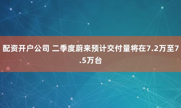 配资开户公司 二季度蔚来预计交付量将在7.2万至7.5万台