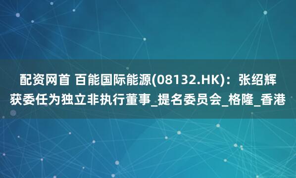 配资网首 百能国际能源(08132.HK)：张绍辉获委任为独立非执行董事_提名委员会_格隆_香港