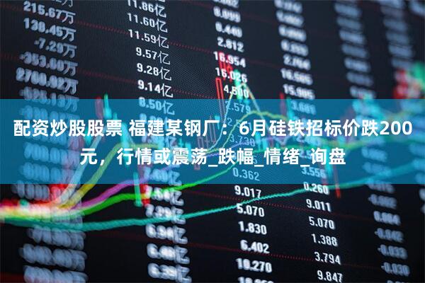 配资炒股股票 福建某钢厂：6月硅铁招标价跌200元，行情或震荡_跌幅_情绪_询盘