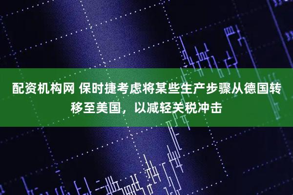 配资机构网 保时捷考虑将某些生产步骤从德国转移至美国，以减轻关税冲击