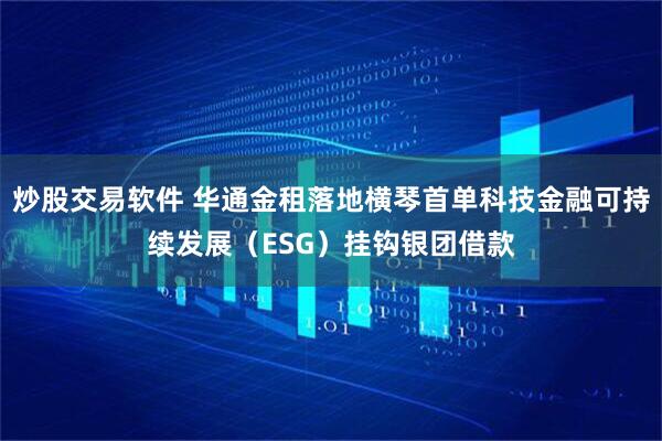 炒股交易软件 华通金租落地横琴首单科技金融可持续发展（ESG）挂钩银团借款