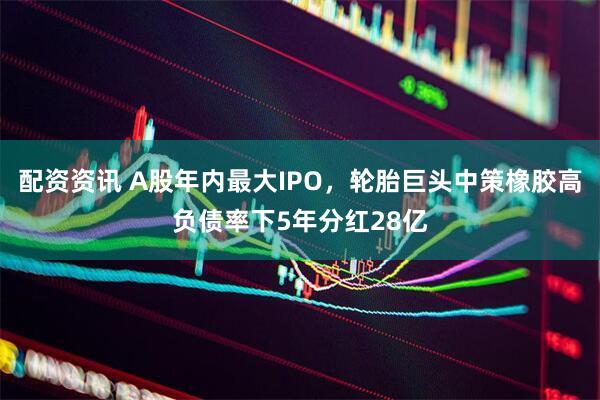 配资资讯 A股年内最大IPO，轮胎巨头中策橡胶高负债率下5年分红28亿