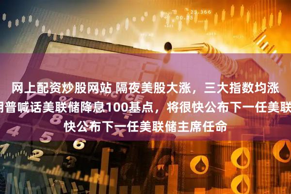 网上配资炒股网站 隔夜美股大涨，三大指数均涨逾1%！特朗普喊话美联储降息100基点，将很快公布下一任美联储主席任命