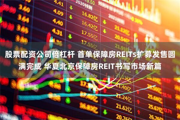 股票配资公司倍杠杆 首单保障房REITs扩募发售圆满完成 华夏北京保障房REIT书写市场新篇