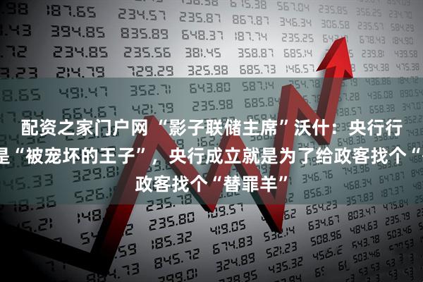 配资之家门户网 “影子联储主席”沃什：央行行长不该是“被宠坏的王子”，央行成立就是为了给政客找个“替罪羊”