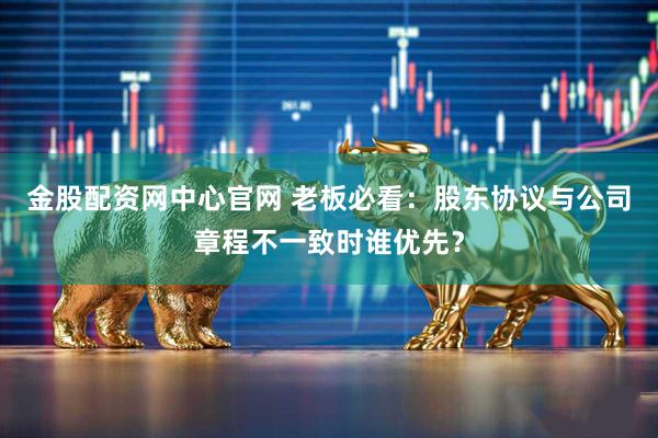 金股配资网中心官网 老板必看：股东协议与公司章程不一致时谁优先？