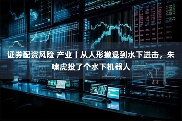 证券配资风险 产业丨从人形撤退到水下进击，朱啸虎投了个水下机器人