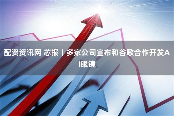 配资资讯网 芯报丨多家公司宣布和谷歌合作开发AI眼镜