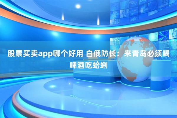 股票买卖app哪个好用 白俄防长：来青岛必须喝啤酒吃蛤蜊