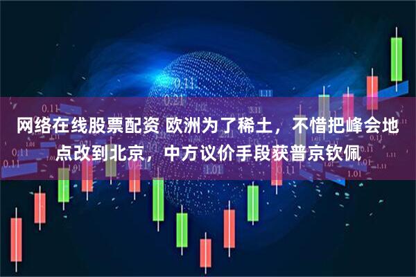 网络在线股票配资 欧洲为了稀土，不惜把峰会地点改到北京，中方议价手段获普京钦佩