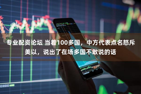 专业配资论坛 当着100多国，中方代表点名怒斥美以，说出了在场多国不敢说的话