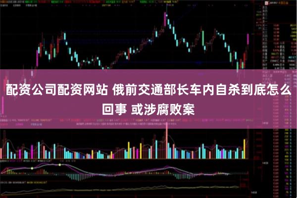 配资公司配资网站 俄前交通部长车内自杀到底怎么回事 或涉腐败案