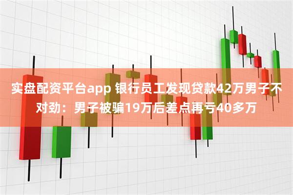 实盘配资平台app 银行员工发现贷款42万男子不对劲：男子被骗19万后差点再亏40多万
