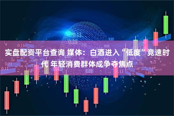 实盘配资平台查询 媒体：白酒进入“低度”竞速时代 年轻消费群体成争夺焦点