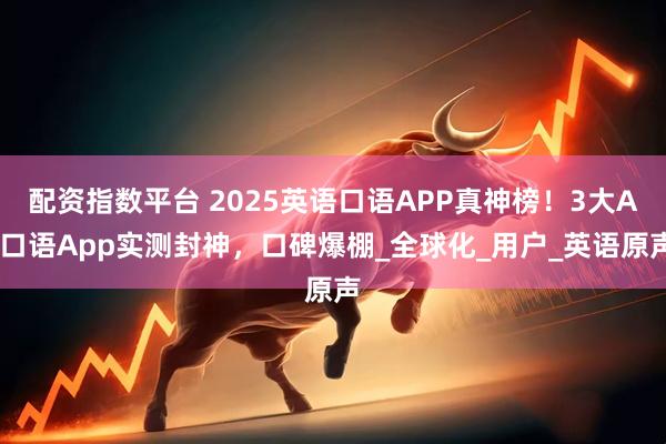 配资指数平台 2025英语口语APP真神榜！3大AI口语App实测封神，口碑爆棚_全球化_用户_英语原声