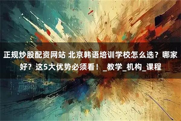 正规炒股配资网站 北京韩语培训学校怎么选？哪家好？这5大优势必须看！_教学_机构_课程