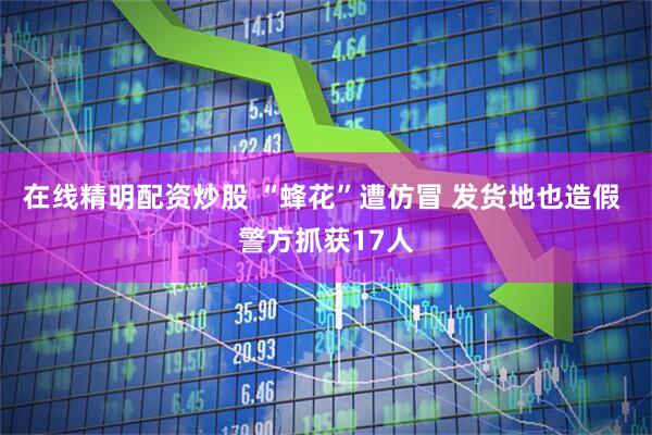 在线精明配资炒股 “蜂花”遭仿冒 发货地也造假 警方抓获17人