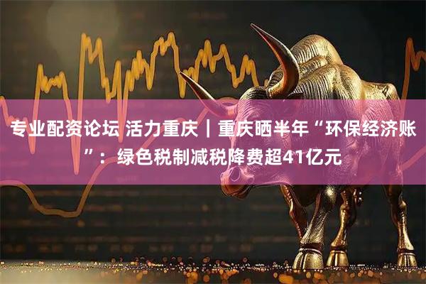 专业配资论坛 活力重庆｜重庆晒半年“环保经济账”：绿色税制减税降费超41亿元