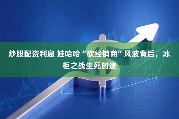 炒股配资利息 娃哈哈“砍经销商”风波背后，冰柜之战生死时速