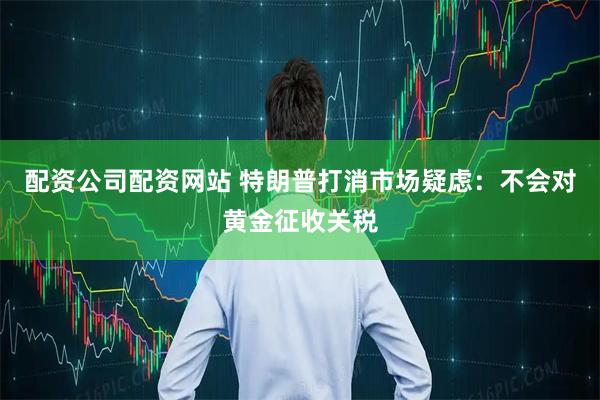 配资公司配资网站 特朗普打消市场疑虑：不会对黄金征收关税