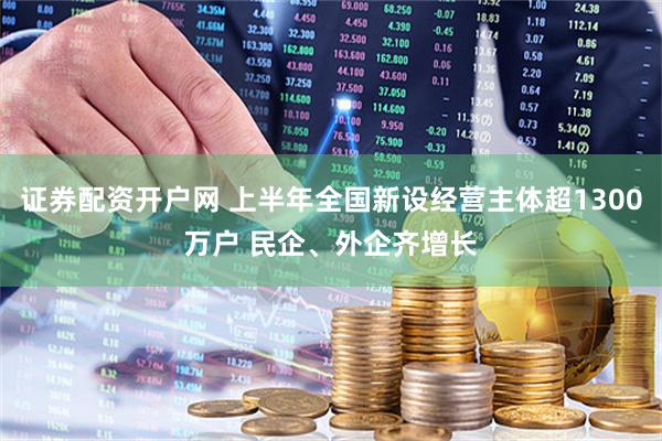 证券配资开户网 上半年全国新设经营主体超1300万户 民企、外企齐增长