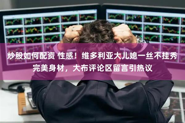 炒股如何配资 性感！维多利亚大儿媳一丝不挂秀完美身材，大布评论区留言引热议