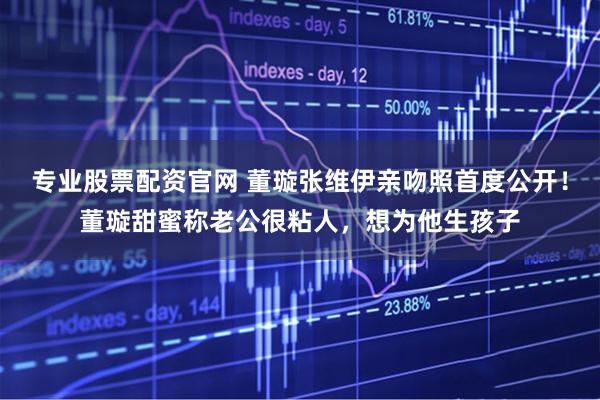 专业股票配资官网 董璇张维伊亲吻照首度公开！董璇甜蜜称老公很粘人，想为他生孩子